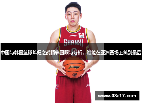 中国与韩国篮球长归之战精彩回顾与分析，谁能在亚洲赛场上笑到最后