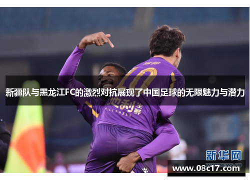 新疆队与黑龙江FC的激烈对抗展现了中国足球的无限魅力与潜力